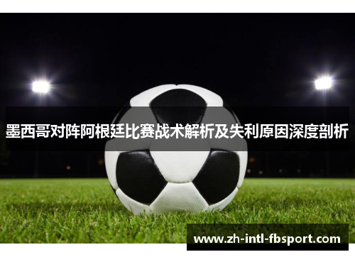 墨西哥对阵阿根廷比赛战术解析及失利原因深度剖析