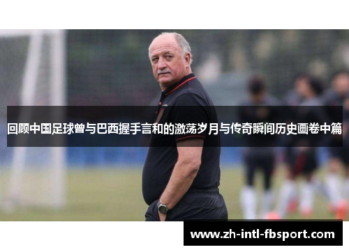 回顾中国足球曾与巴西握手言和的激荡岁月与传奇瞬间历史画卷中篇