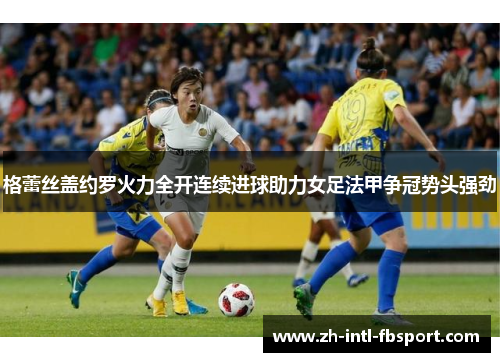格蕾丝盖约罗火力全开连续进球助力女足法甲争冠势头强劲