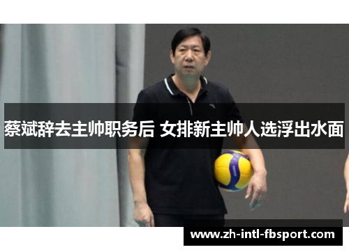 蔡斌辞去主帅职务后 女排新主帅人选浮出水面