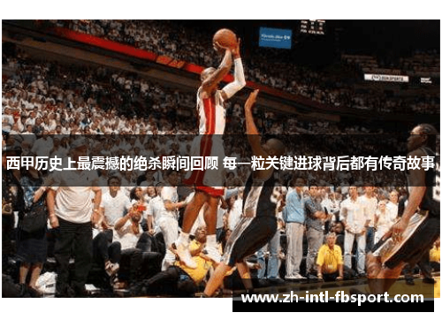 西甲历史上最震撼的绝杀瞬间回顾 每一粒关键进球背后都有传奇故事